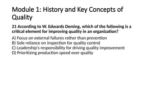 Module 1: History and Key Concepts of
Quality
21 According to W. Edwards Deming, which of the following is a
critical element for improving quality in an organization?
A) Focus on external failures rather than prevention
B) Sole reliance on inspection for quality control
C) Leadership's responsibility for driving quality improvement
D) Prioritizing production speed over quality
 