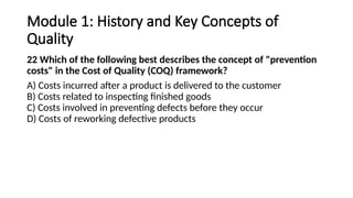 Module 1: History and Key Concepts of
Quality
22 Which of the following best describes the concept of "prevention
costs" in the Cost of Quality (COQ) framework?
A) Costs incurred after a product is delivered to the customer
B) Costs related to inspecting finished goods
C) Costs involved in preventing defects before they occur
D) Costs of reworking defective products
 