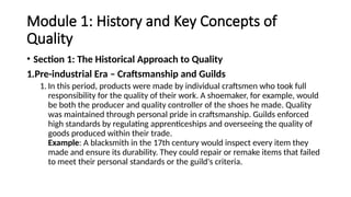Module 1: History and Key Concepts of
Quality
• Section 1: The Historical Approach to Quality
1.Pre-industrial Era – Craftsmanship and Guilds
1. In this period, products were made by individual craftsmen who took full
responsibility for the quality of their work. A shoemaker, for example, would
be both the producer and quality controller of the shoes he made. Quality
was maintained through personal pride in craftsmanship. Guilds enforced
high standards by regulating apprenticeships and overseeing the quality of
goods produced within their trade.
Example: A blacksmith in the 17th century would inspect every item they
made and ensure its durability. They could repair or remake items that failed
to meet their personal standards or the guild's criteria.
 