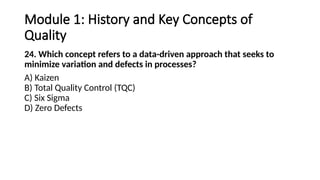 Module 1: History and Key Concepts of
Quality
24. Which concept refers to a data-driven approach that seeks to
minimize variation and defects in processes?
A) Kaizen
B) Total Quality Control (TQC)
C) Six Sigma
D) Zero Defects
 