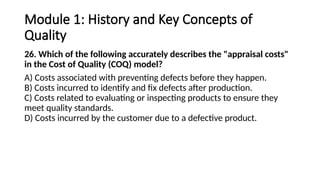 Module 1: History and Key Concepts of
Quality
26. Which of the following accurately describes the "appraisal costs"
in the Cost of Quality (COQ) model?
A) Costs associated with preventing defects before they happen.
B) Costs incurred to identify and fix defects after production.
C) Costs related to evaluating or inspecting products to ensure they
meet quality standards.
D) Costs incurred by the customer due to a defective product.
 