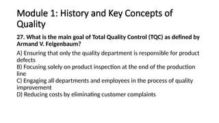 Module 1: History and Key Concepts of
Quality
27. What is the main goal of Total Quality Control (TQC) as defined by
Armand V. Feigenbaum?
A) Ensuring that only the quality department is responsible for product
defects
B) Focusing solely on product inspection at the end of the production
line
C) Engaging all departments and employees in the process of quality
improvement
D) Reducing costs by eliminating customer complaints
 