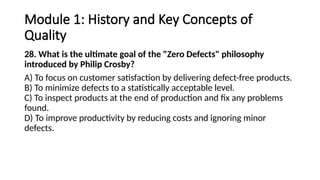 Module 1: History and Key Concepts of
Quality
28. What is the ultimate goal of the "Zero Defects" philosophy
introduced by Philip Crosby?
A) To focus on customer satisfaction by delivering defect-free products.
B) To minimize defects to a statistically acceptable level.
C) To inspect products at the end of production and fix any problems
found.
D) To improve productivity by reducing costs and ignoring minor
defects.
 