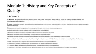 Module 1: History and Key Concepts of
Quality
• Answers
1: Answer: B Explanation: In the pre-industrial era, guilds controlled the quality of goods by setting strict standards and
regulating apprenticeships.
2: Answer: B Explanation: During the Industrial Revolution, mass production led to the practice of inspecting products at the end of the production process, as opposed to relying on
individual craftsmanship.
3C :Explanation: W. Edwards Deming is known for introducing the PDCA cycle, which is central to continuous improvement.
4: Explanation: Juran is known for the Juran Trilogy, which focuses on planning, controlling, and improving quality.
5 : B Explanation: Crosby argued that preventing defects (proactive quality management) saves more money than fixing defects after they occur.
6:B Explanation: Kaoru Ishikawa created the Fishbone Diagram, a tool used to identify root causes of quality problems.
7 : B Explanation: Total Quality Management (TQM) involves the entire organization in the continuous improvement of quality, aiming to enhance all aspects of the business.
8: Answer: B Explanation: QA focuses on preventing defects during the production process, while QC is the process of identifying and correcting defects after they occur.
9: Answer: C Explanation: Six Sigma is a data-driven approach used to improve processes by reducing defects and minimizing variation.
10 :C Explanation: The PDCA cycle is an iterative process that helps organizations plan, test, check, and act on improvements continuously.
11: C : Explanation: Kaizen is a Japanese philosophy that focuses on continuous, incremental improvement across all levels of an organization.
12: C Explanation: The "Cost of Quality" includes prevention costs, appraisal costs, and failure costs (both internal and external), representing the total cost of ensuring and maintaining quality.
 
