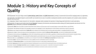 Module 1: History and Key Concepts of
Quality
13: B Explanation: The Juran Trilogy consists of quality planning, quality control, and quality improvement, providing a comprehensive framework for managing quality in an organization.
14 C: Explanation: The Fishbone Diagram is used to identify and visualize the root causes of a problem, breaking down potential causes into categories such as people, process, equipment,
materials, and environment.
15 C : Explanation: Philip B. Crosby is known for his “Zero Defects” philosophy, which emphasizes the importance of doing things right the first time to avoid costly defects.
16 A Explanation: Six Sigma became widely known through Motorola, a company in the electronics and telecommunications industry, but it gained popularity and extensive use in the
automotive industry, particularly at companies like General Electric.
17 B Explanation: Kaizen refers to the practice of continuous improvement, where employees at all levels work on small, incremental changes to improve quality, efficiency, and productivity.
18 C Explanation: TQM emphasizes that quality is the responsibility of everyone in the organization, not just a single department, and that continuous improvement is required in all processes.
19 B Explanation: Kaoru Ishikawa promoted the idea of quality circles, where employees form small groups to discuss and solve quality-related problems, encouraging participation at all levels.
20 B Explanation: Six Sigma is a data-driven approach aimed at reducing defects to a very low level, typically 3.4 defects per million opportunities, much lower than traditional quality control targets.
21 C Explanation: Deming emphasized that leadership plays a critical role in driving continuous quality improvement within an organization. He believed that quality improvement should be a top-down initiative.
22 C Explanation: Prevention costs are the costs associated with activities designed to prevent defects before they occur, such as employee training and process improvement initiatives.
23 B Explanation: QA focuses on preventing defects by ensuring that processes are followed correctly, while QC involves identifying and correcting defects after the product is made.
24 C Explanation: Six Sigma is a data-driven approach that focuses on reducing variability in processes to minimize defects and improve overall quality.
25 C Explanation: The Ishikawa (Fishbone) Diagram is a tool used to identify and analyze the root causes of a quality problem by categorizing potential causes.
26 C Explanation: Appraisal costs refer to the costs associated with evaluating or inspecting products to ensure that they meet the required quality standards, such as testing and quality audits.
27 C Explanation: Feigenbaum’s Total Quality Control (TQC) emphasizes that everyone in an organization, across all departments, is responsible for improving and ensuring quality.
28 A Explanation: The Zero Defects philosophy focuses on preventing defects entirely and delivering products that meet customer requirements with no defects.
 