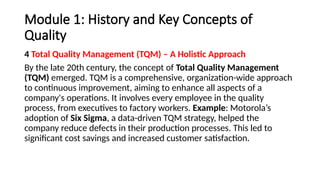 Module 1: History and Key Concepts of
Quality
4 Total Quality Management (TQM) – A Holistic Approach
By the late 20th century, the concept of Total Quality Management
(TQM) emerged. TQM is a comprehensive, organization-wide approach
to continuous improvement, aiming to enhance all aspects of a
company's operations. It involves every employee in the quality
process, from executives to factory workers. Example: Motorola’s
adoption of Six Sigma, a data-driven TQM strategy, helped the
company reduce defects in their production processes. This led to
significant cost savings and increased customer satisfaction.
 