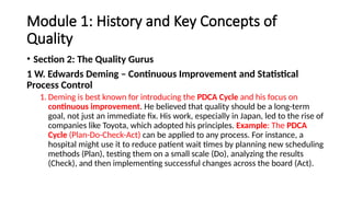 Module 1: History and Key Concepts of
Quality
• Section 2: The Quality Gurus
1 W. Edwards Deming – Continuous Improvement and Statistical
Process Control
1. Deming is best known for introducing the PDCA Cycle and his focus on
continuous improvement. He believed that quality should be a long-term
goal, not just an immediate fix. His work, especially in Japan, led to the rise of
companies like Toyota, which adopted his principles. Example: The PDCA
Cycle (Plan-Do-Check-Act) can be applied to any process. For instance, a
hospital might use it to reduce patient wait times by planning new scheduling
methods (Plan), testing them on a small scale (Do), analyzing the results
(Check), and then implementing successful changes across the board (Act).
 