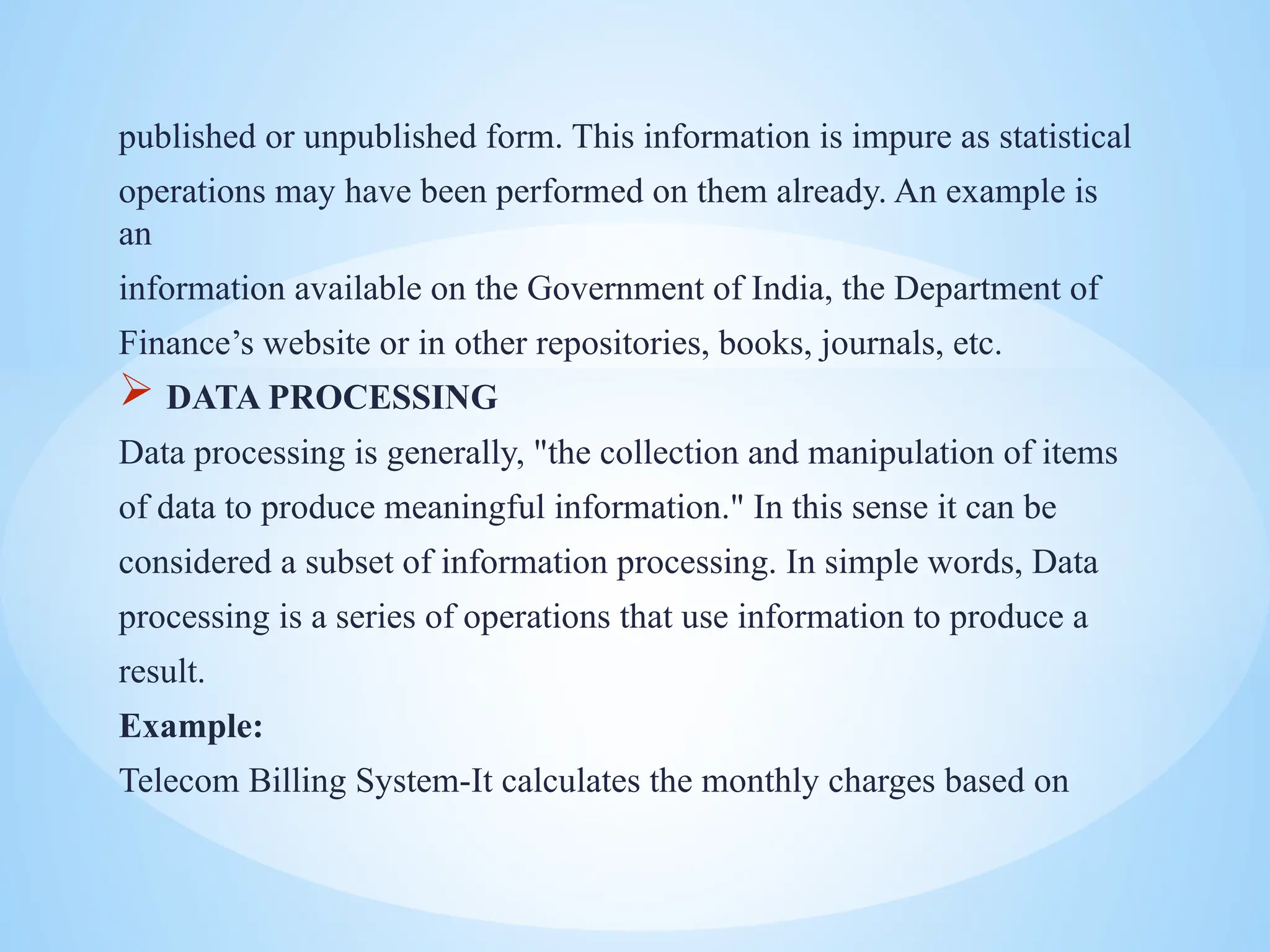 published or unpublished form. This information is impure as statistical
operations may have been performed on them already. An example is
an
information available on the Government of India, the Department of
Finance’s website or in other repositories, books, journals, etc.
 DATA PROCESSING
Data processing is generally, "the collection and manipulation of items
of data to produce meaningful information." In this sense it can be
considered a subset of information processing. In simple words, Data
processing is a series of operations that use information to produce a
result.
Example:
Telecom Billing System-It calculates the monthly charges based on
 