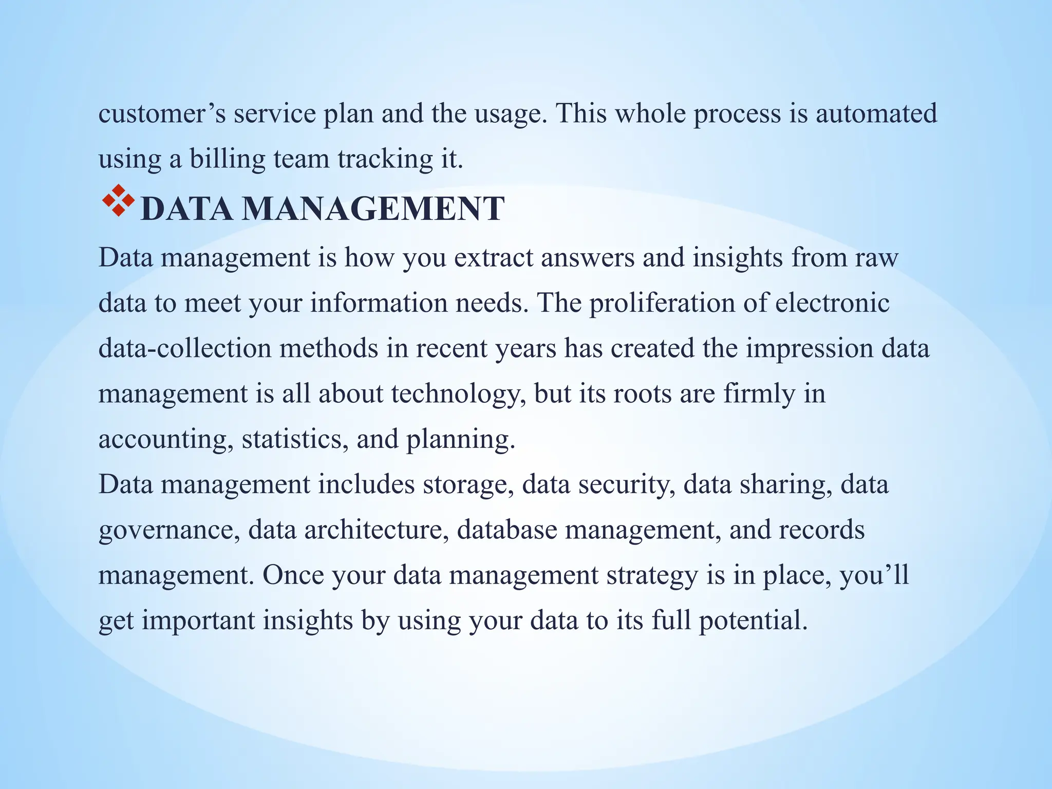 customer’s service plan and the usage. This whole process is automated
using a billing team tracking it.
DATA MANAGEMENT
Data management is how you extract answers and insights from raw
data to meet your information needs. The proliferation of electronic
data-collection methods in recent years has created the impression data
management is all about technology, but its roots are firmly in
accounting, statistics, and planning.
Data management includes storage, data security, data sharing, data
governance, data architecture, database management, and records
management. Once your data management strategy is in place, you’ll
get important insights by using your data to its full potential.
 