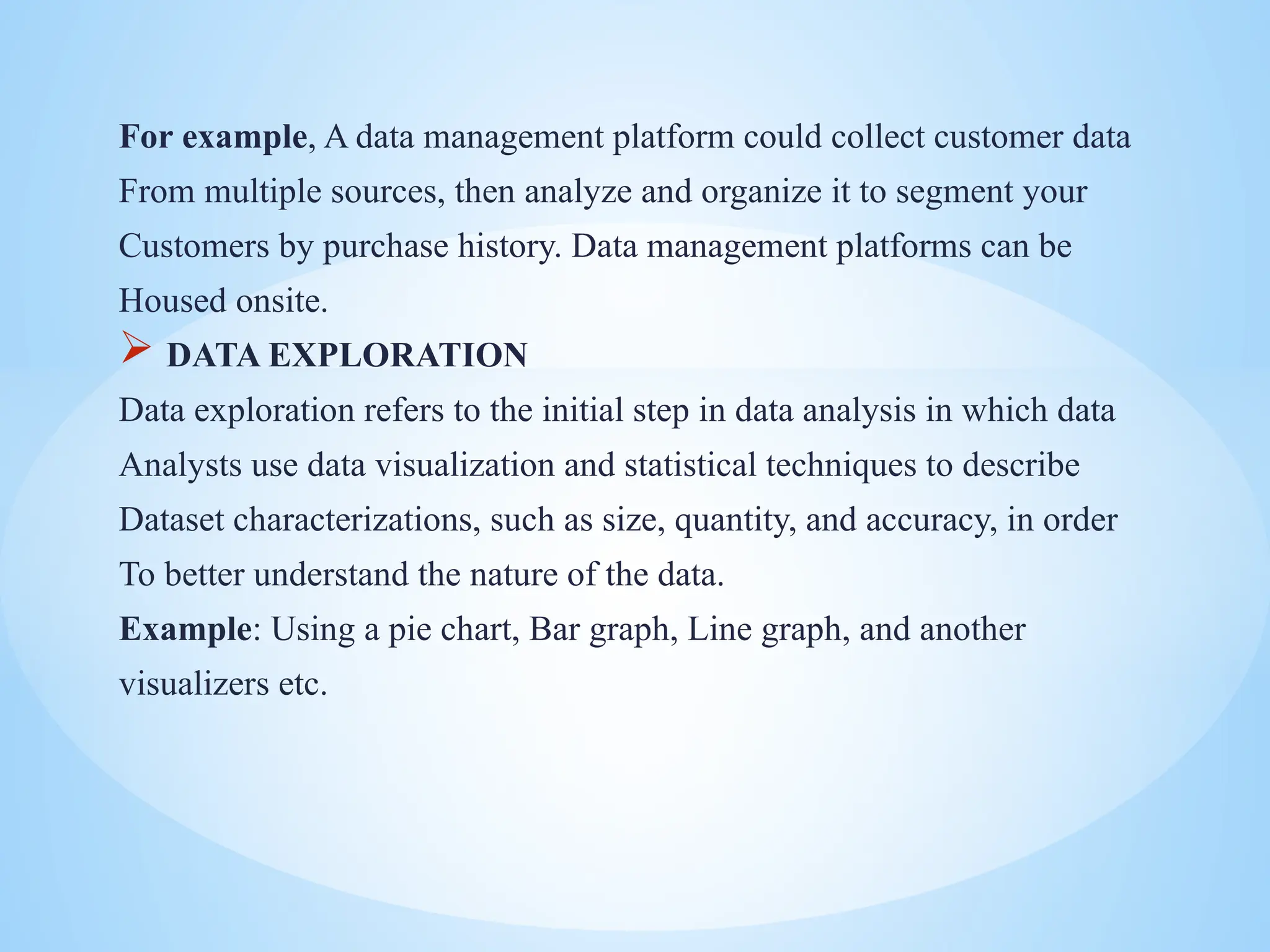 For example, A data management platform could collect customer data
From multiple sources, then analyze and organize it to segment your
Customers by purchase history. Data management platforms can be
Housed onsite.
 DATA EXPLORATION
Data exploration refers to the initial step in data analysis in which data
Analysts use data visualization and statistical techniques to describe
Dataset characterizations, such as size, quantity, and accuracy, in order
To better understand the nature of the data.
Example: Using a pie chart, Bar graph, Line graph, and another
visualizers etc.
 