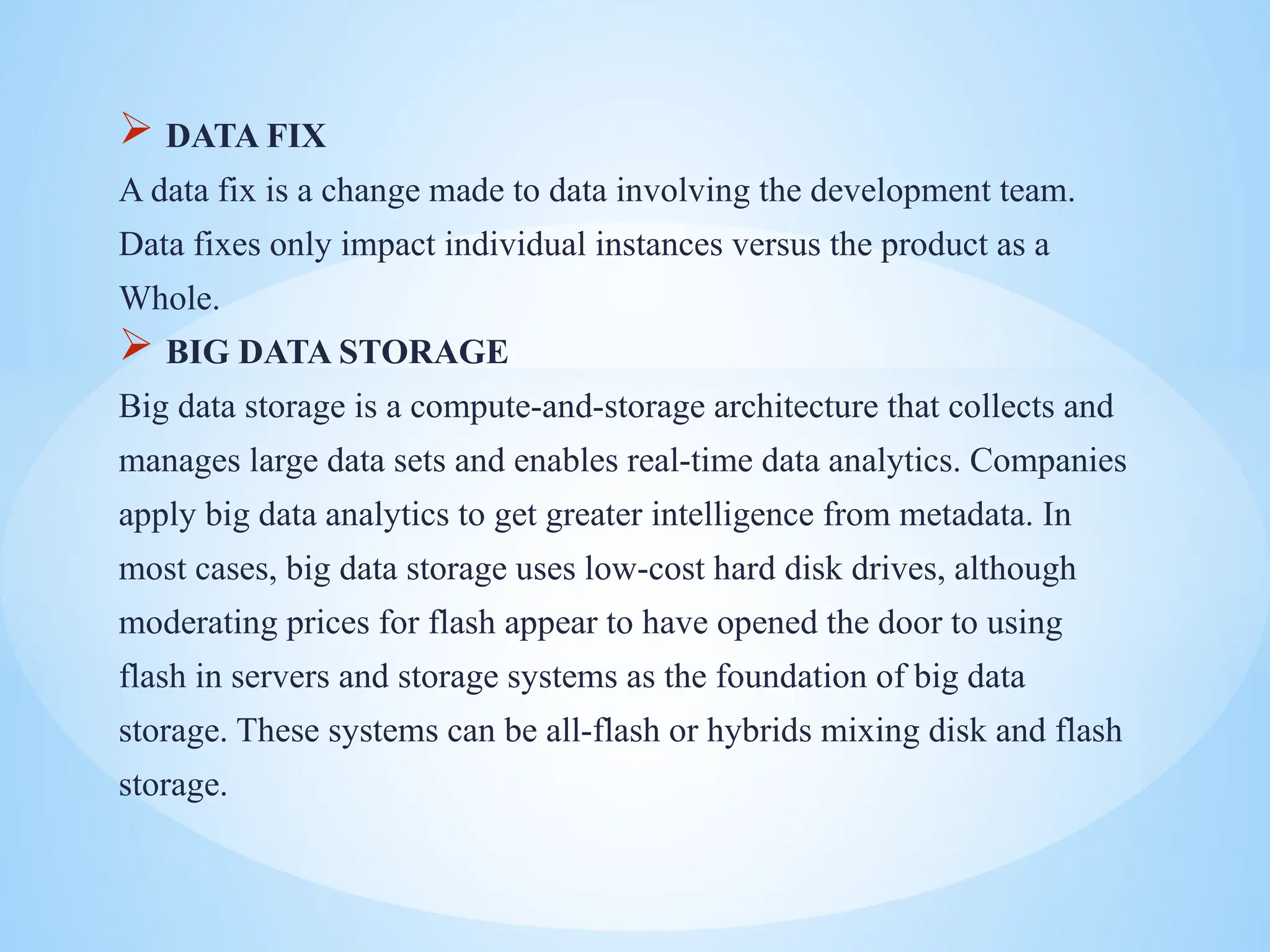  DATA FIX
A data fix is a change made to data involving the development team.
Data fixes only impact individual instances versus the product as a
Whole.
 BIG DATA STORAGE
Big data storage is a compute-and-storage architecture that collects and
manages large data sets and enables real-time data analytics. Companies
apply big data analytics to get greater intelligence from metadata. In
most cases, big data storage uses low-cost hard disk drives, although
moderating prices for flash appear to have opened the door to using
flash in servers and storage systems as the foundation of big data
storage. These systems can be all-flash or hybrids mixing disk and flash
storage.
 