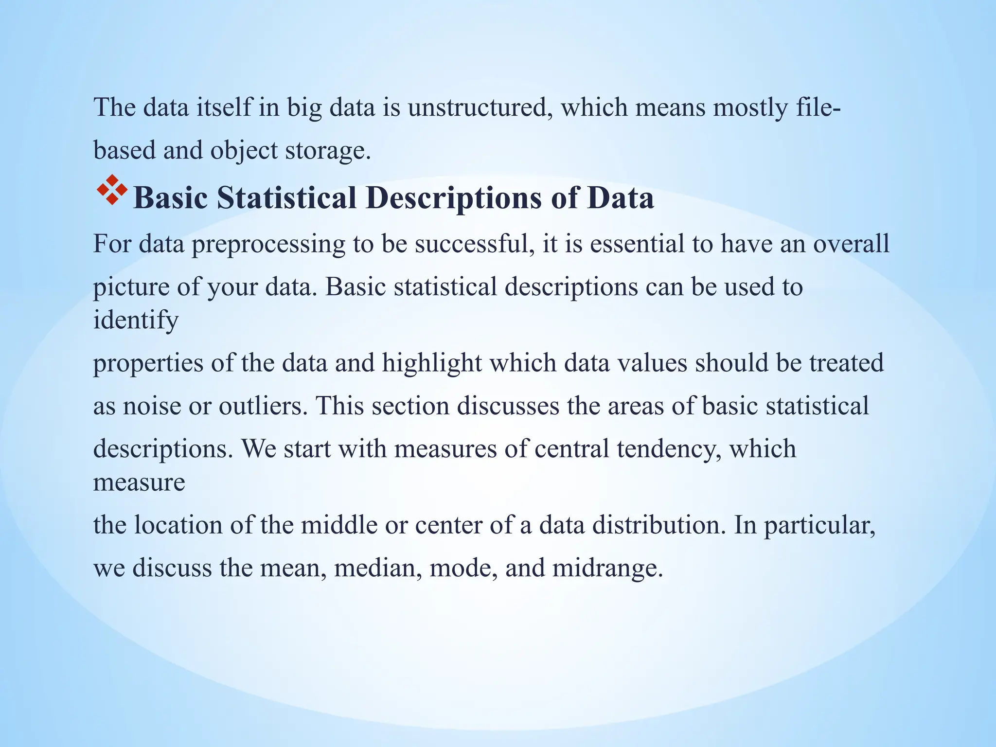 The data itself in big data is unstructured, which means mostly file-
based and object storage.
Basic Statistical Descriptions of Data
For data preprocessing to be successful, it is essential to have an overall
picture of your data. Basic statistical descriptions can be used to
identify
properties of the data and highlight which data values should be treated
as noise or outliers. This section discusses the areas of basic statistical
descriptions. We start with measures of central tendency, which
measure
the location of the middle or center of a data distribution. In particular,
we discuss the mean, median, mode, and midrange.
 