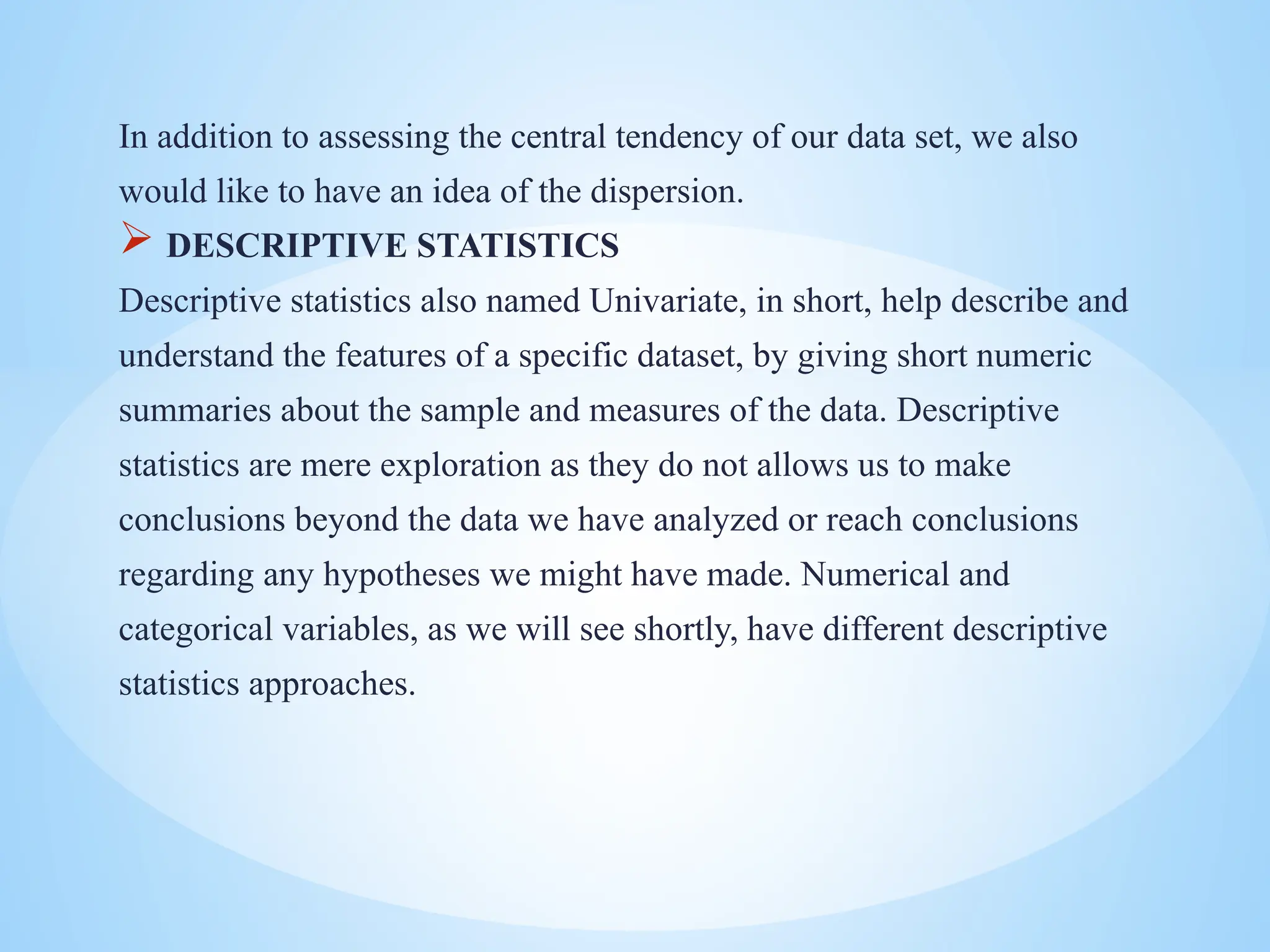 In addition to assessing the central tendency of our data set, we also
would like to have an idea of the dispersion.
 DESCRIPTIVE STATISTICS
Descriptive statistics also named Univariate, in short, help describe and
understand the features of a specific dataset, by giving short numeric
summaries about the sample and measures of the data. Descriptive
statistics are mere exploration as they do not allows us to make
conclusions beyond the data we have analyzed or reach conclusions
regarding any hypotheses we might have made. Numerical and
categorical variables, as we will see shortly, have different descriptive
statistics approaches.
 