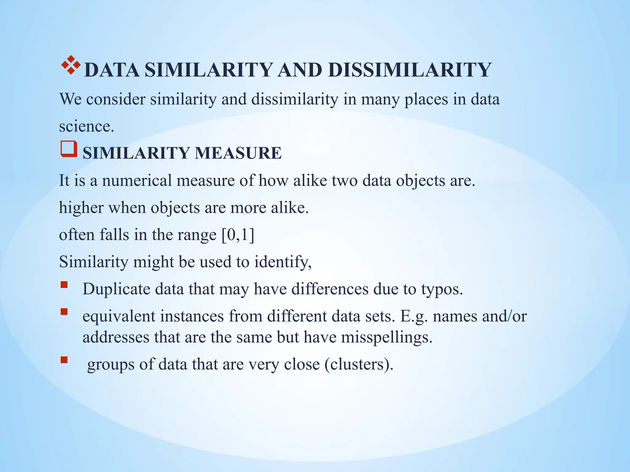 DATA SIMILARITY AND DISSIMILARITY
We consider similarity and dissimilarity in many places in data
science.
SIMILARITY MEASURE
It is a numerical measure of how alike two data objects are.
higher when objects are more alike.
often falls in the range [0,1]
Similarity might be used to identify,
 Duplicate data that may have differences due to typos.
 equivalent instances from different data sets. E.g. names and/or
addresses that are the same but have misspellings.
 groups of data that are very close (clusters).
 