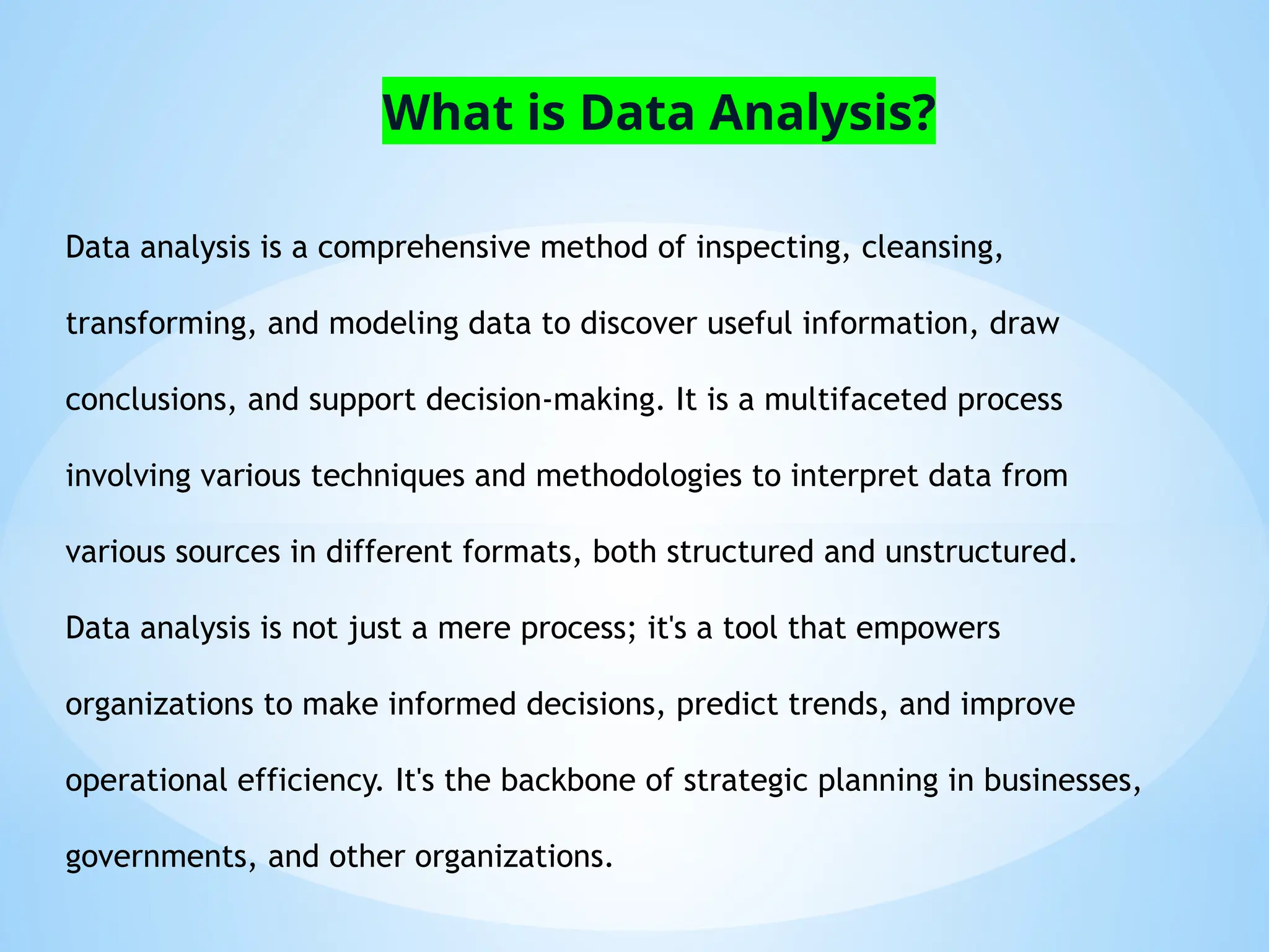 Data analysis is a comprehensive method of inspecting, cleansing,
transforming, and modeling data to discover useful information, draw
conclusions, and support decision-making. It is a multifaceted process
involving various techniques and methodologies to interpret data from
various sources in different formats, both structured and unstructured.
Data analysis is not just a mere process; it's a tool that empowers
organizations to make informed decisions, predict trends, and improve
operational efficiency. It's the backbone of strategic planning in businesses,
governments, and other organizations.
What is Data Analysis?
 