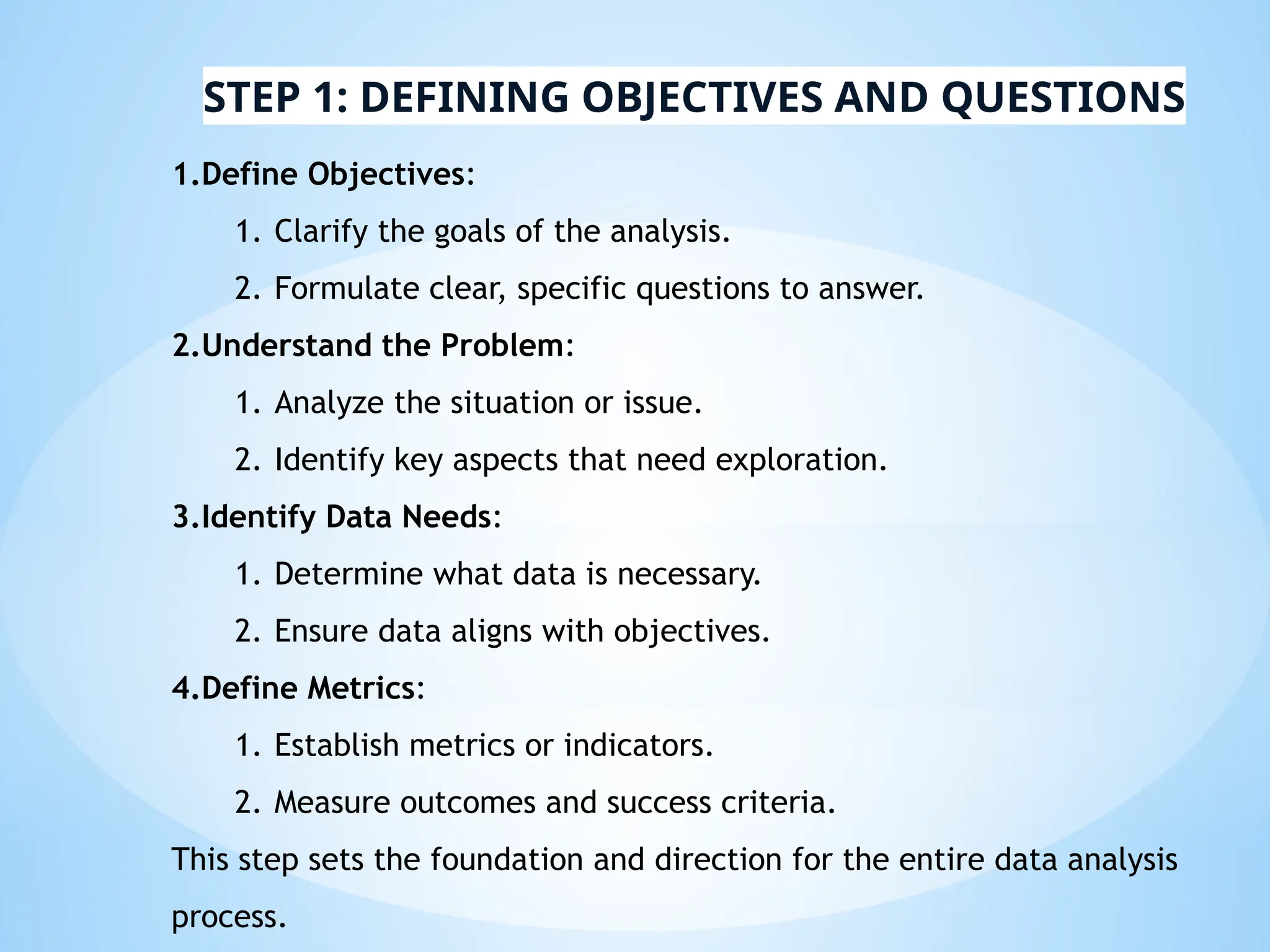 STEP 1: DEFINING OBJECTIVES AND QUESTIONS
1.Define Objectives:
1. Clarify the goals of the analysis.
2. Formulate clear, specific questions to answer.
2.Understand the Problem:
1. Analyze the situation or issue.
2. Identify key aspects that need exploration.
3.Identify Data Needs:
1. Determine what data is necessary.
2. Ensure data aligns with objectives.
4.Define Metrics:
1. Establish metrics or indicators.
2. Measure outcomes and success criteria.
This step sets the foundation and direction for the entire data analysis
process.
 