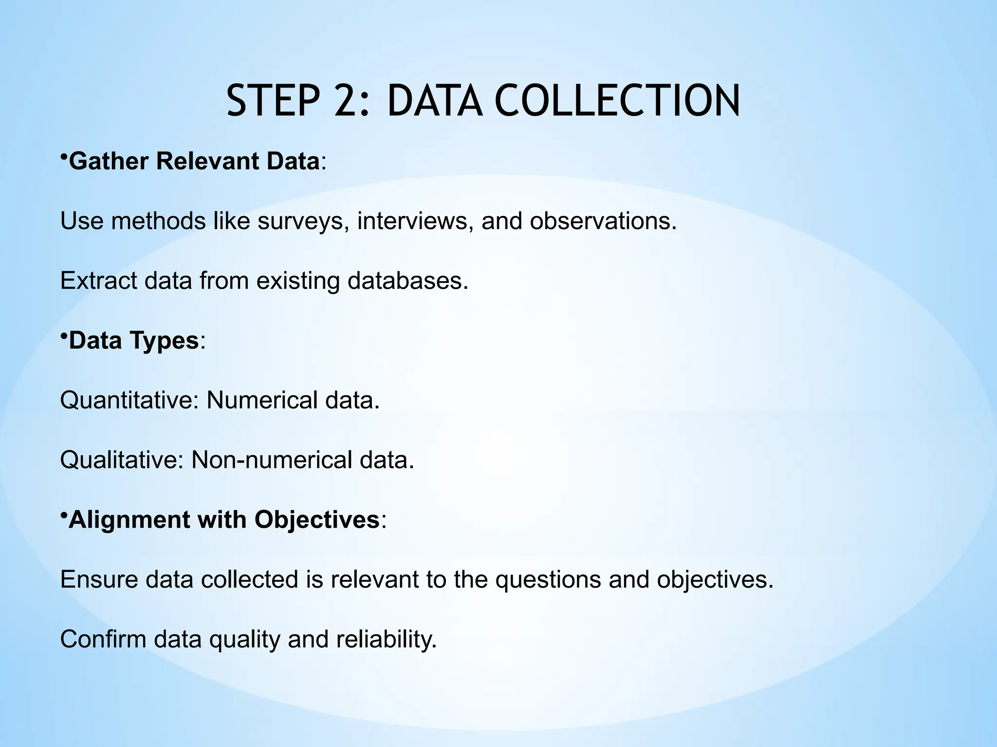 STEP 2: DATA COLLECTION
•Gather Relevant Data:
Use methods like surveys, interviews, and observations.
Extract data from existing databases.
•Data Types:
Quantitative: Numerical data.
Qualitative: Non-numerical data.
•Alignment with Objectives:
Ensure data collected is relevant to the questions and objectives.
Confirm data quality and reliability.
 