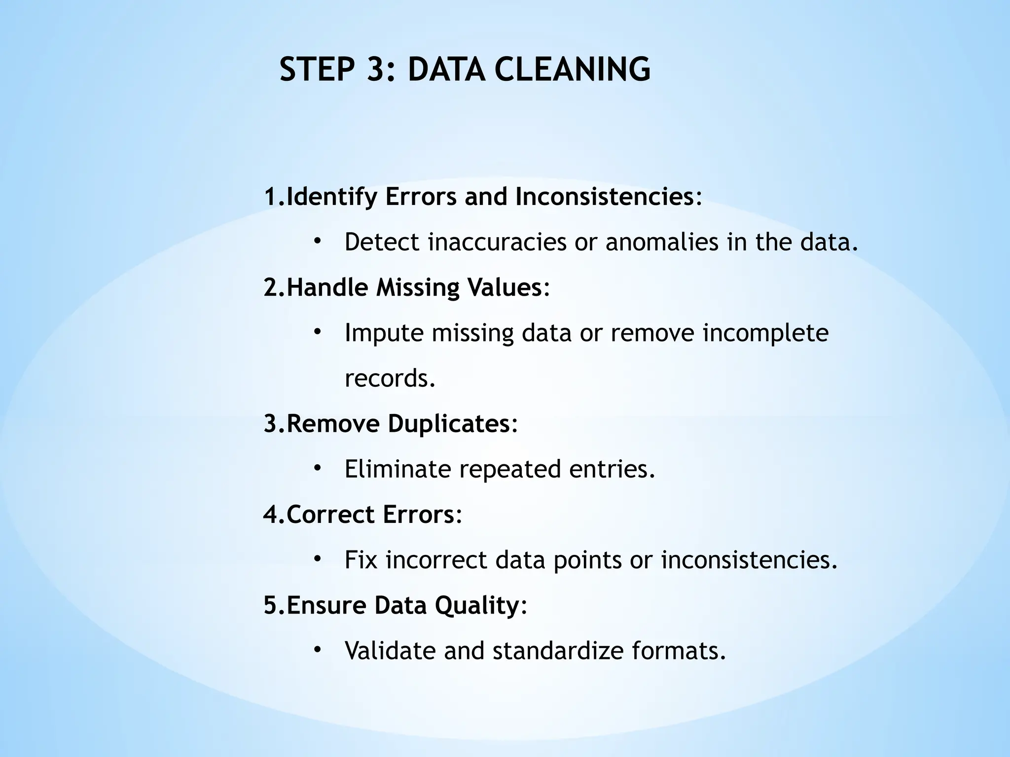 1.Identify Errors and Inconsistencies:
• Detect inaccuracies or anomalies in the data.
2.Handle Missing Values:
• Impute missing data or remove incomplete
records.
3.Remove Duplicates:
• Eliminate repeated entries.
4.Correct Errors:
• Fix incorrect data points or inconsistencies.
5.Ensure Data Quality:
• Validate and standardize formats.
STEP 3: DATA CLEANING
 