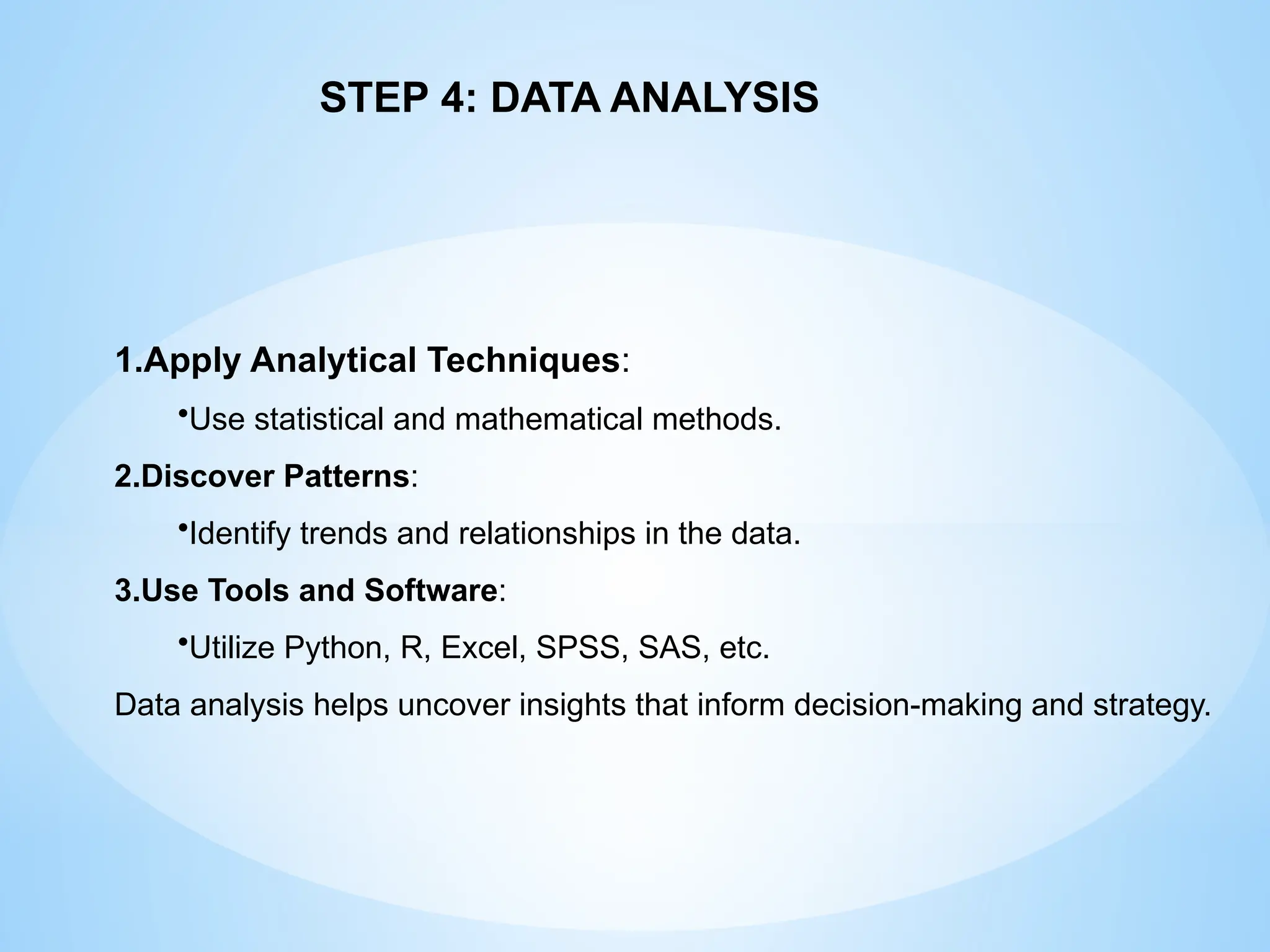 1.Apply Analytical Techniques:
•Use statistical and mathematical methods.
2.Discover Patterns:
•Identify trends and relationships in the data.
3.Use Tools and Software:
•Utilize Python, R, Excel, SPSS, SAS, etc.
Data analysis helps uncover insights that inform decision-making and strategy.
STEP 4: DATA ANALYSIS
 