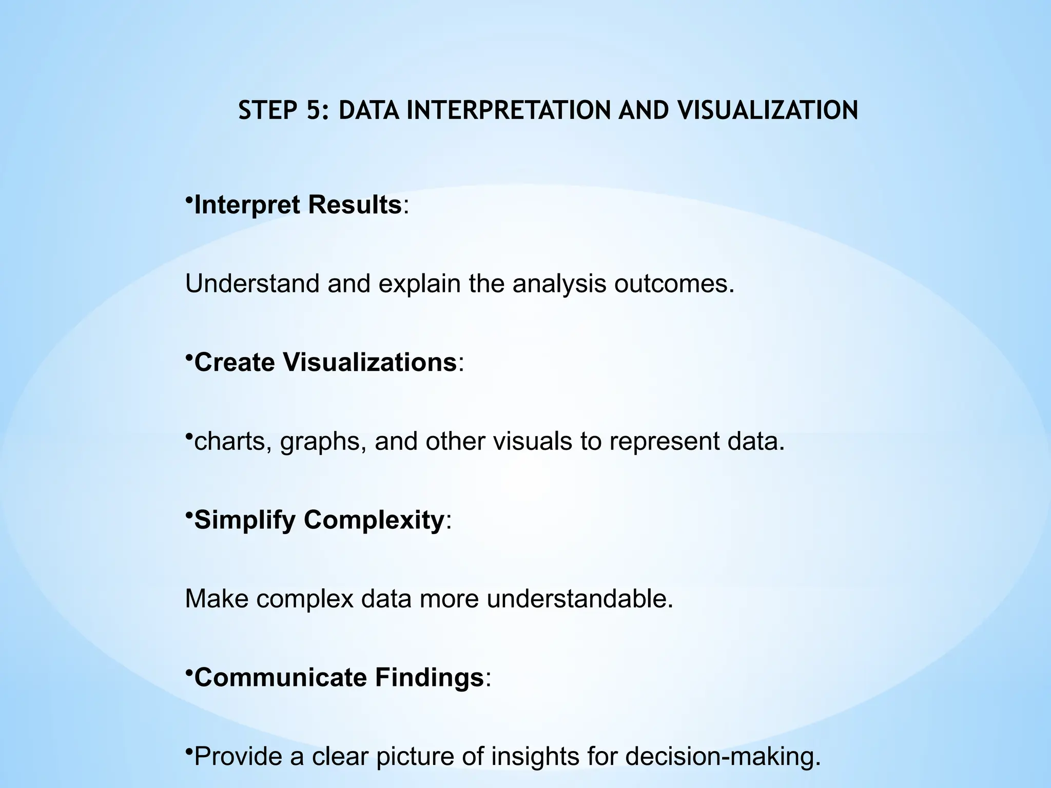 STEP 5: DATA INTERPRETATION AND VISUALIZATION
•Interpret Results:
Understand and explain the analysis outcomes.
•Create Visualizations:
•charts, graphs, and other visuals to represent data.
•Simplify Complexity:
Make complex data more understandable.
•Communicate Findings:
•Provide a clear picture of insights for decision-making.
 
