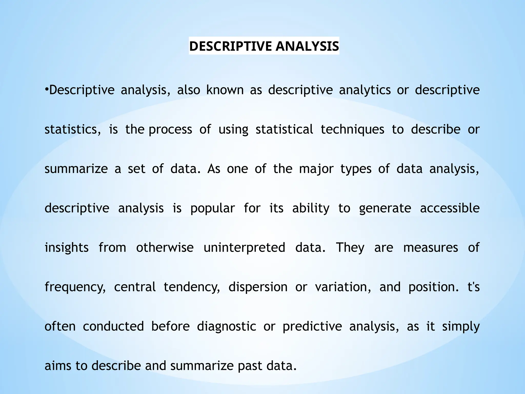 •Descriptive analysis, also known as descriptive analytics or descriptive
statistics, is the process of using statistical techniques to describe or
summarize a set of data. As one of the major types of data analysis,
descriptive analysis is popular for its ability to generate accessible
insights from otherwise uninterpreted data. They are measures of
frequency, central tendency, dispersion or variation, and position. t's
often conducted before diagnostic or predictive analysis, as it simply
aims to describe and summarize past data.
DESCRIPTIVE ANALYSIS
 
