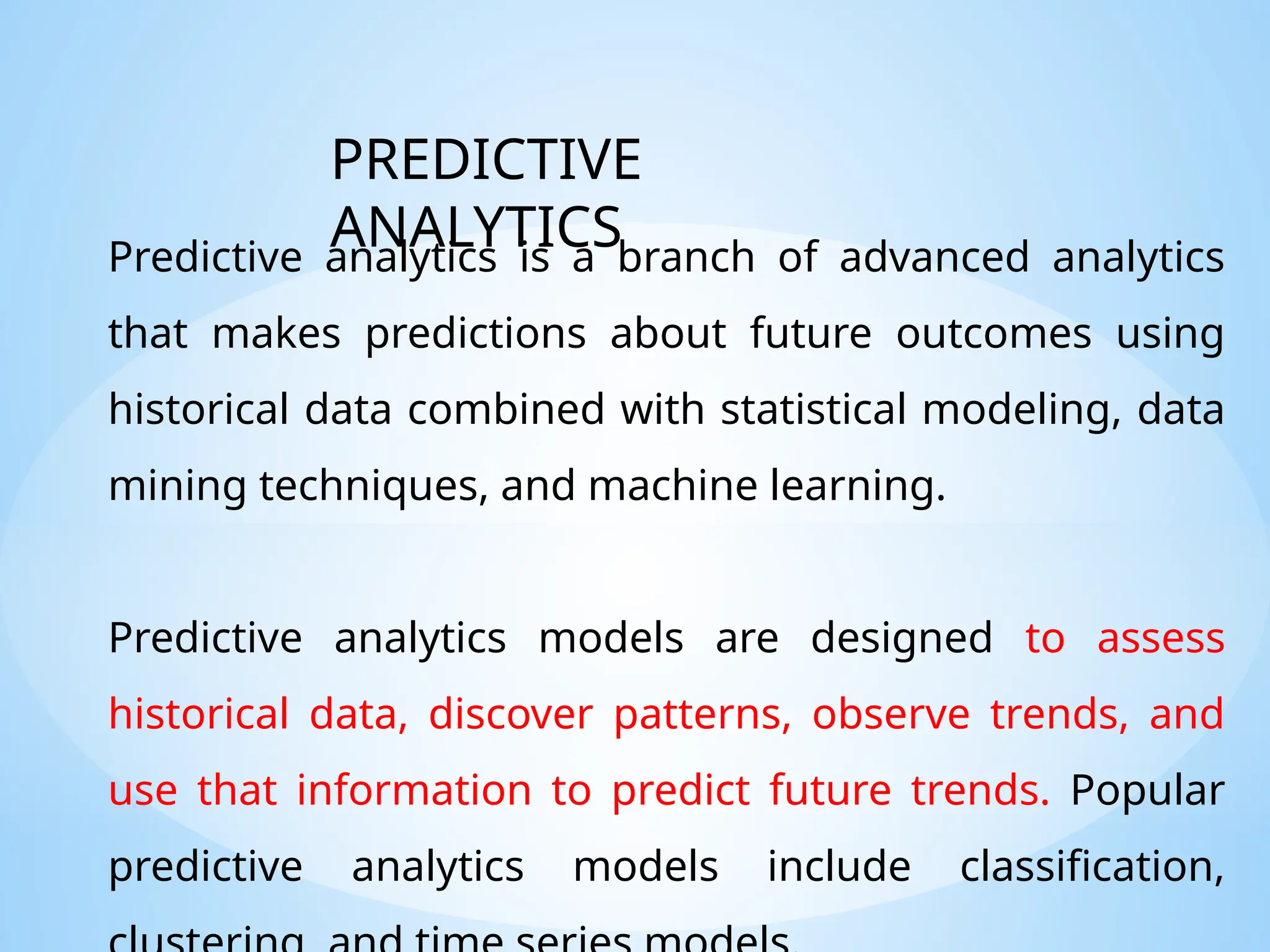 Predictive analytics is a branch of advanced analytics
that makes predictions about future outcomes using
historical data combined with statistical modeling, data
mining techniques, and machine learning.
Predictive analytics models are designed to assess
historical data, discover patterns, observe trends, and
use that information to predict future trends. Popular
predictive analytics models include classification,
PREDICTIVE
ANALYTICS
 