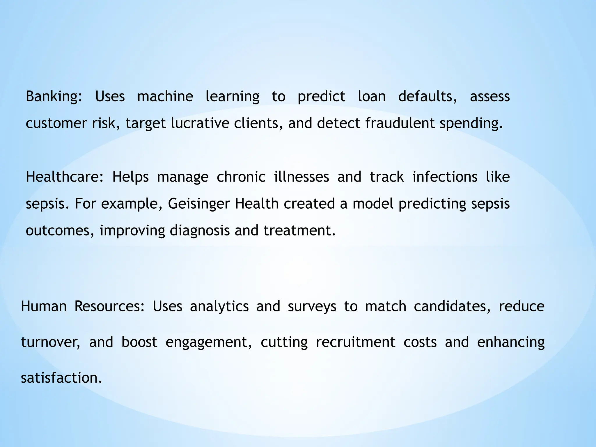 Banking: Uses machine learning to predict loan defaults, assess
customer risk, target lucrative clients, and detect fraudulent spending.
Healthcare: Helps manage chronic illnesses and track infections like
sepsis. For example, Geisinger Health created a model predicting sepsis
outcomes, improving diagnosis and treatment.
Human Resources: Uses analytics and surveys to match candidates, reduce
turnover, and boost engagement, cutting recruitment costs and enhancing
satisfaction.
 