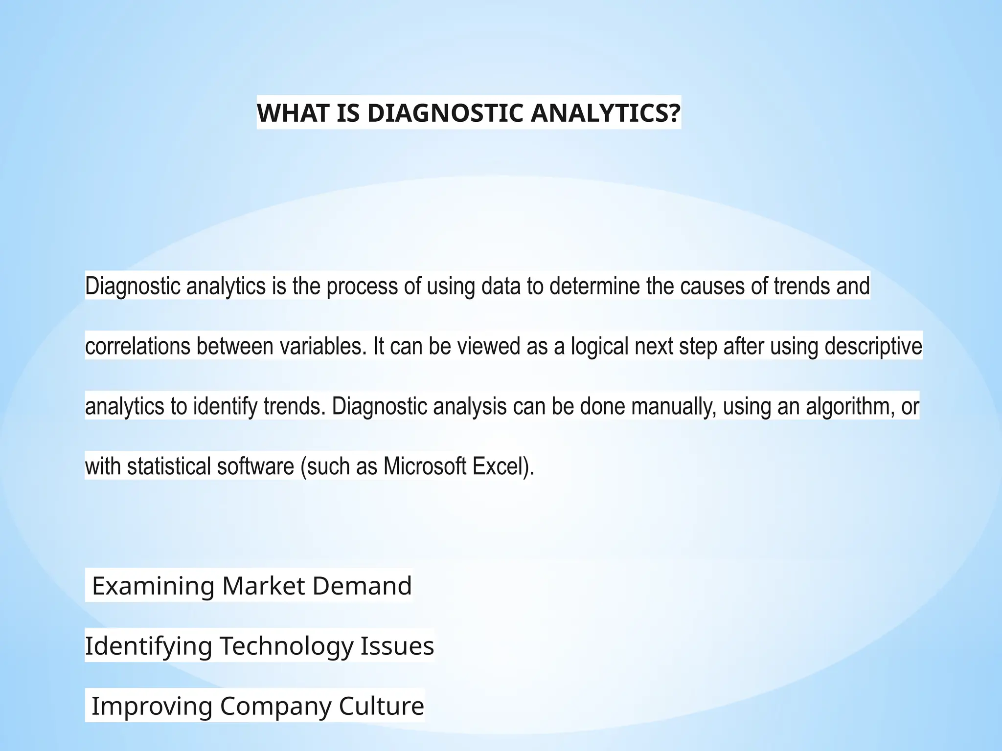 Diagnostic analytics is the process of using data to determine the causes of trends and
correlations between variables. It can be viewed as a logical next step after using descriptive
analytics to identify trends. Diagnostic analysis can be done manually, using an algorithm, or
with statistical software (such as Microsoft Excel).
Examining Market Demand
Identifying Technology Issues
Improving Company Culture
WHAT IS DIAGNOSTIC ANALYTICS?
 