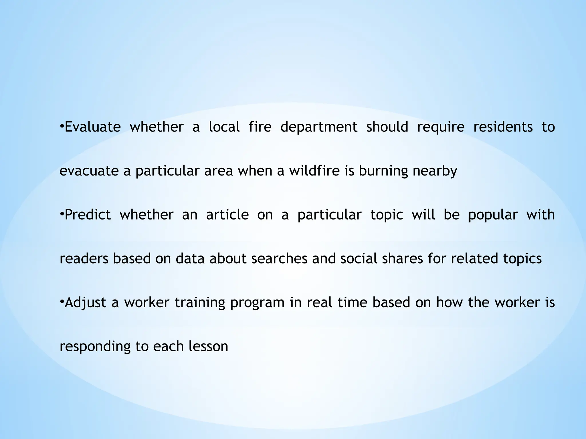 •Evaluate whether a local fire department should require residents to
evacuate a particular area when a wildfire is burning nearby
•Predict whether an article on a particular topic will be popular with
readers based on data about searches and social shares for related topics
•Adjust a worker training program in real time based on how the worker is
responding to each lesson
 