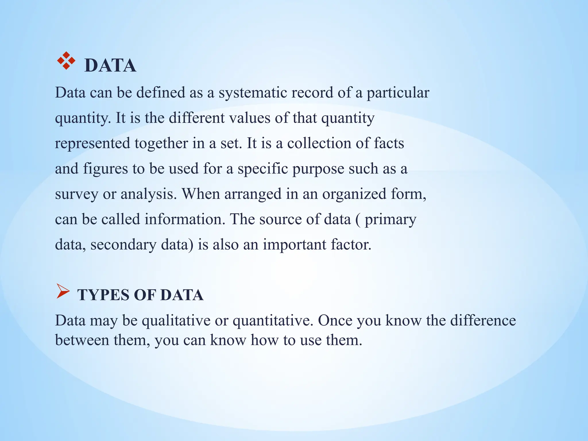  DATA
Data can be defined as a systematic record of a particular
quantity. It is the different values of that quantity
represented together in a set. It is a collection of facts
and figures to be used for a specific purpose such as a
survey or analysis. When arranged in an organized form,
can be called information. The source of data ( primary
data, secondary data) is also an important factor.
 TYPES OF DATA
Data may be qualitative or quantitative. Once you know the difference
between them, you can know how to use them.
 