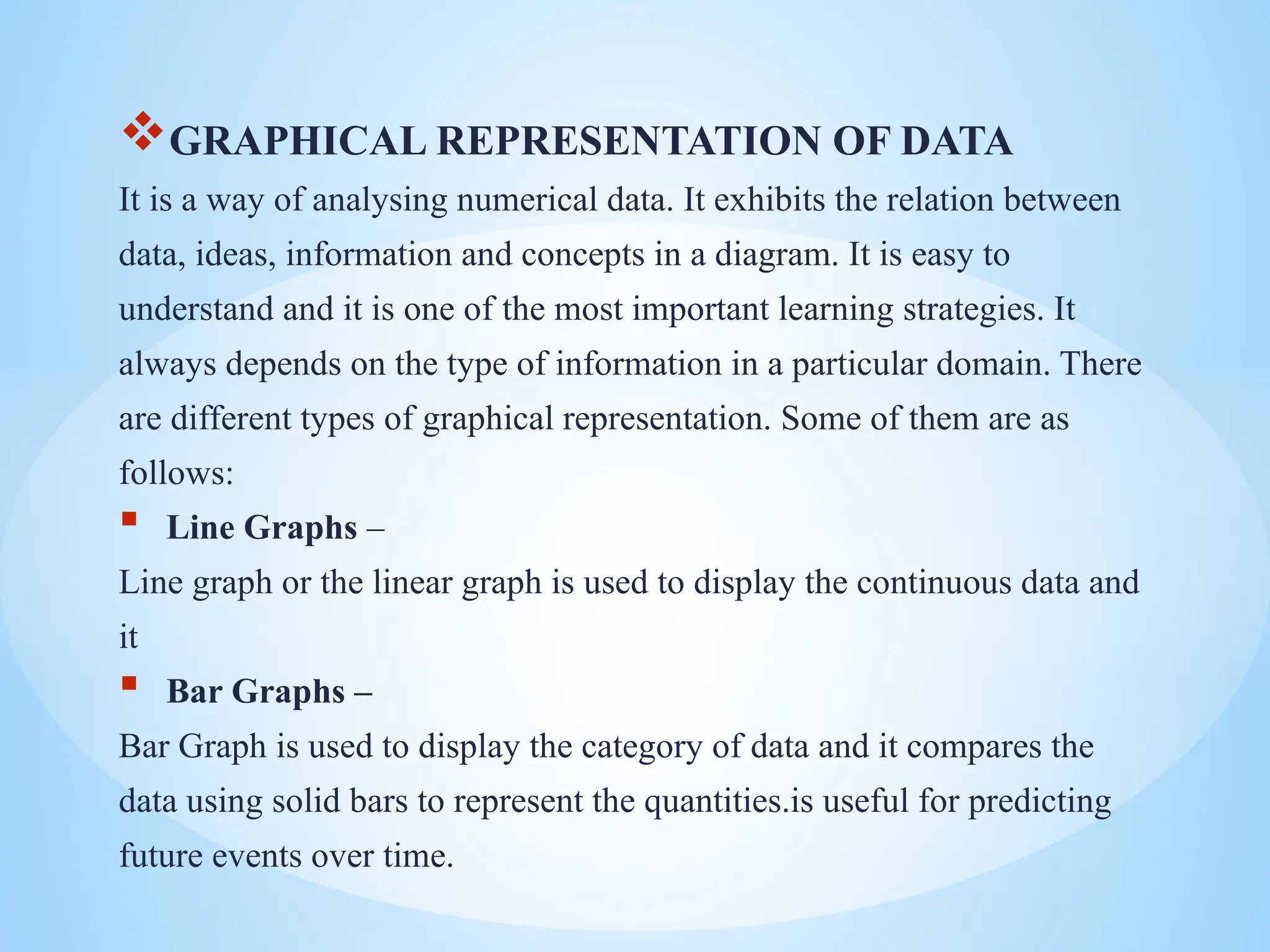 GRAPHICAL REPRESENTATION OF DATA
It is a way of analysing numerical data. It exhibits the relation between
data, ideas, information and concepts in a diagram. It is easy to
understand and it is one of the most important learning strategies. It
always depends on the type of information in a particular domain. There
are different types of graphical representation. Some of them are as
follows:
 Line Graphs –
Line graph or the linear graph is used to display the continuous data and
it
 Bar Graphs –
Bar Graph is used to display the category of data and it compares the
data using solid bars to represent the quantities.is useful for predicting
future events over time.
 