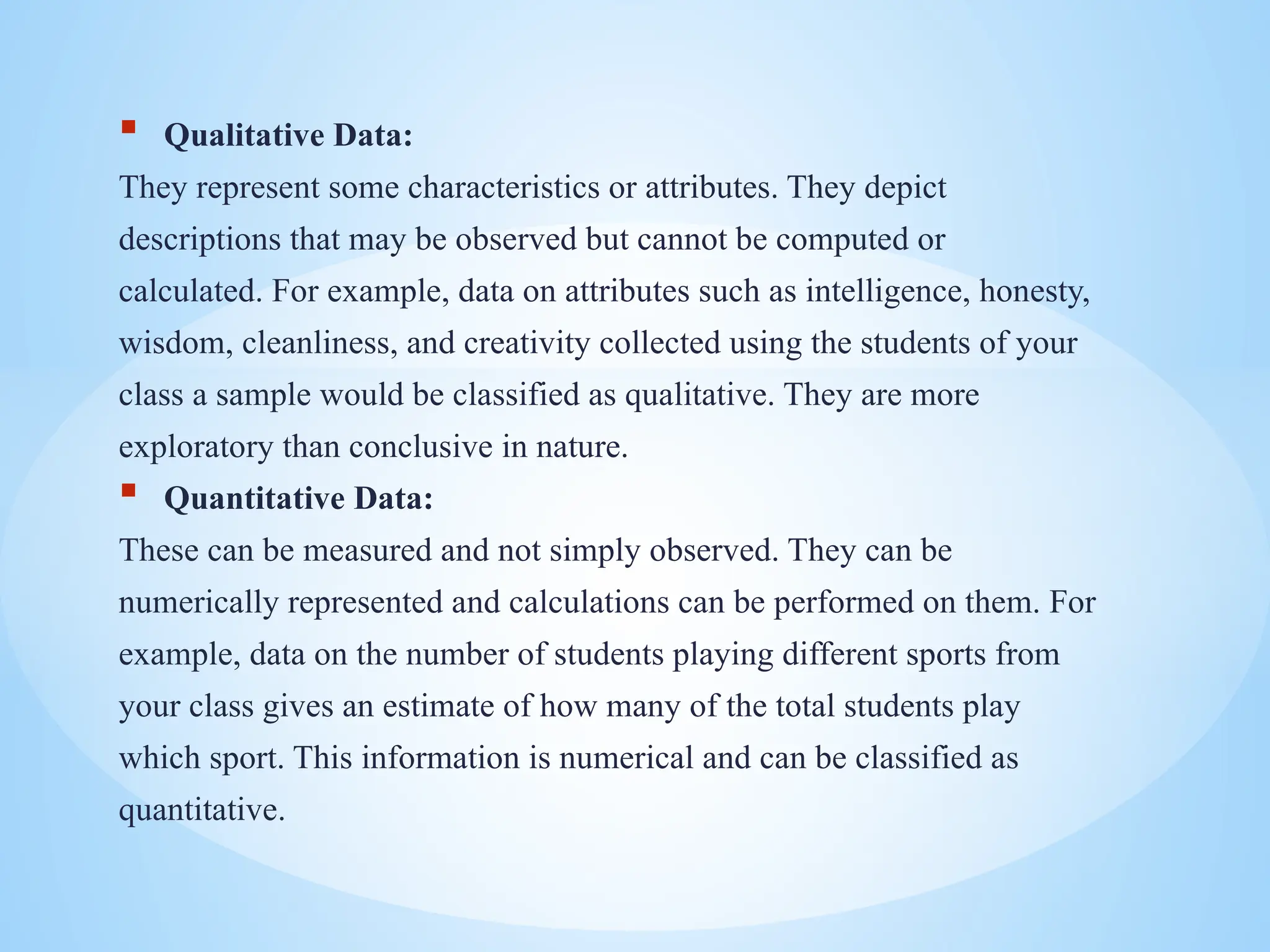  Qualitative Data:
They represent some characteristics or attributes. They depict
descriptions that may be observed but cannot be computed or
calculated. For example, data on attributes such as intelligence, honesty,
wisdom, cleanliness, and creativity collected using the students of your
class a sample would be classified as qualitative. They are more
exploratory than conclusive in nature.
 Quantitative Data:
These can be measured and not simply observed. They can be
numerically represented and calculations can be performed on them. For
example, data on the number of students playing different sports from
your class gives an estimate of how many of the total students play
which sport. This information is numerical and can be classified as
quantitative.
 