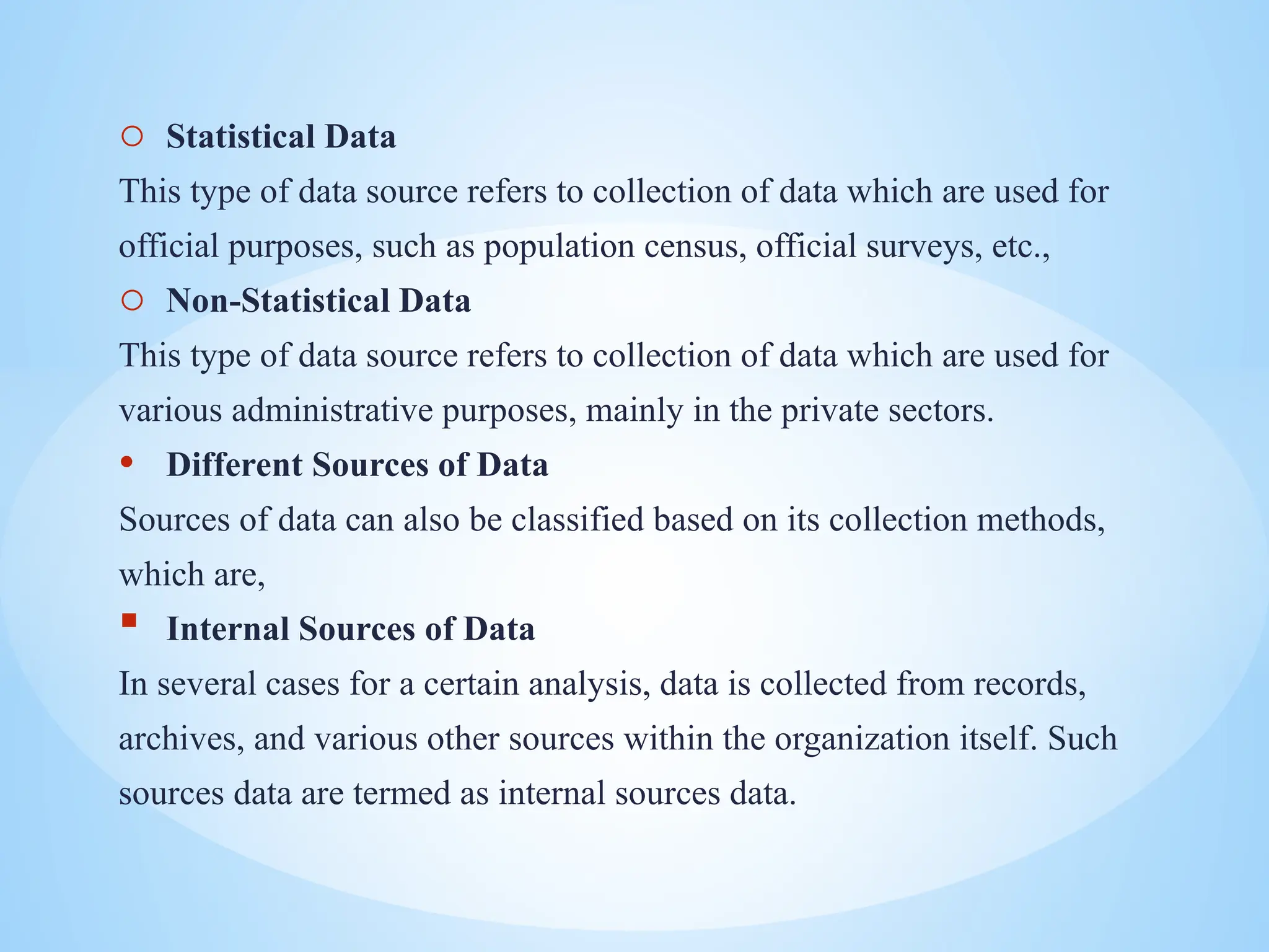 o Statistical Data
This type of data source refers to collection of data which are used for
official purposes, such as population census, official surveys, etc.,
o Non-Statistical Data
This type of data source refers to collection of data which are used for
various administrative purposes, mainly in the private sectors.
• Different Sources of Data
Sources of data can also be classified based on its collection methods,
which are,
 Internal Sources of Data
In several cases for a certain analysis, data is collected from records,
archives, and various other sources within the organization itself. Such
sources data are termed as internal sources data.
 