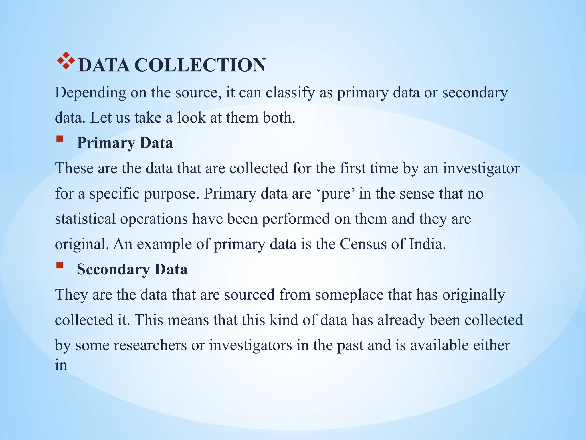 DATA COLLECTION
Depending on the source, it can classify as primary data or secondary
data. Let us take a look at them both.
 Primary Data
These are the data that are collected for the first time by an investigator
for a specific purpose. Primary data are ‘pure’ in the sense that no
statistical operations have been performed on them and they are
original. An example of primary data is the Census of India.
 Secondary Data
They are the data that are sourced from someplace that has originally
collected it. This means that this kind of data has already been collected
by some researchers or investigators in the past and is available either
in
 
