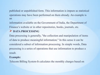 published or unpublished form. This information is impure as statistical
operations may have been performed on them already. An example is
an
information available on the Government of India, the Department of
Finances website or in other repositories, books, journals, etc.
? DATA PROCESSING
Data processing is generally, "the collection and manipulation of items
of data to produce meaningful information." In this sense it can be
considered a subset of information processing. In simple words, Data
processing is a series of operations that use information to produce a
result.
Example:
Telecom Billing System-It calculates the monthly charges based on
 