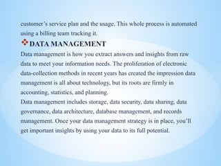 customers service plan and the usage. This whole process is automated
using a billing team tracking it.
?DATA MANAGEMENT
Data management is how you extract answers and insights from raw
data to meet your information needs. The proliferation of electronic
data-collection methods in recent years has created the impression data
management is all about technology, but its roots are firmly in
accounting, statistics, and planning.
Data management includes storage, data security, data sharing, data
governance, data architecture, database management, and records
management. Once your data management strategy is in place, youll
get important insights by using your data to its full potential.
 