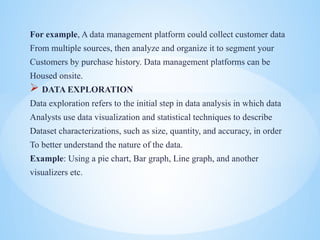 For example, A data management platform could collect customer data
From multiple sources, then analyze and organize it to segment your
Customers by purchase history. Data management platforms can be
Housed onsite.
? DATA EXPLORATION
Data exploration refers to the initial step in data analysis in which data
Analysts use data visualization and statistical techniques to describe
Dataset characterizations, such as size, quantity, and accuracy, in order
To better understand the nature of the data.
Example: Using a pie chart, Bar graph, Line graph, and another
visualizers etc.
 