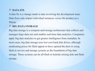 ? DATA FIX
A data fix is a change made to data involving the development team.
Data fixes only impact individual instances versus the product as a
Whole.
? BIG DATA STORAGE
Big data storage is a compute-and-storage architecture that collects and
manages large data sets and enables real-time data analytics. Companies
apply big data analytics to get greater intelligence from metadata. In
most cases, big data storage uses low-cost hard disk drives, although
moderating prices for flash appear to have opened the door to using
flash in servers and storage systems as the foundation of big data
storage. These systems can be all-flash or hybrids mixing disk and flash
storage.
 