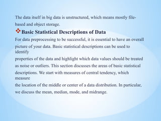 The data itself in big data is unstructured, which means mostly file-
based and object storage.
?Basic Statistical Descriptions of Data
For data preprocessing to be successful, it is essential to have an overall
picture of your data. Basic statistical descriptions can be used to
identify
properties of the data and highlight which data values should be treated
as noise or outliers. This section discusses the areas of basic statistical
descriptions. We start with measures of central tendency, which
measure
the location of the middle or center of a data distribution. In particular,
we discuss the mean, median, mode, and midrange.
 
