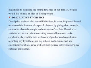 In addition to assessing the central tendency of our data set, we also
would like to have an idea of the dispersion.
? DESCRIPTIVE STATISTICS
Descriptive statistics also named Univariate, in short, help describe and
understand the features of a specific dataset, by giving short numeric
summaries about the sample and measures of the data. Descriptive
statistics are mere exploration as they do not allows us to make
conclusions beyond the data we have analyzed or reach conclusions
regarding any hypotheses we might have made. Numerical and
categorical variables, as we will see shortly, have different descriptive
statistics approaches.
 