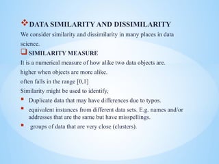 ?DATA SIMILARITY AND DISSIMILARITY
We consider similarity and dissimilarity in many places in data
science.
?SIMILARITY MEASURE
It is a numerical measure of how alike two data objects are.
higher when objects are more alike.
often falls in the range [0,1]
Similarity might be used to identify,
? Duplicate data that may have differences due to typos.
? equivalent instances from different data sets. E.g. names and/or
addresses that are the same but have misspellings.
? groups of data that are very close (clusters).
 