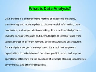 Data analysis is a comprehensive method of inspecting, cleansing,
transforming, and modeling data to discover useful information, draw
conclusions, and support decision-making. It is a multifaceted process
involving various techniques and methodologies to interpret data from
various sources in different formats, both structured and unstructured.
Data analysis is not just a mere process; it's a tool that empowers
organizations to make informed decisions, predict trends, and improve
operational efficiency. It's the backbone of strategic planning in businesses,
governments, and other organizations.
What is Data Analysis?
 