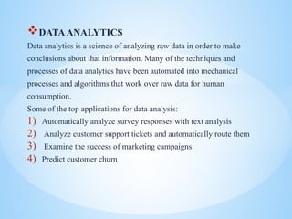 ?DATAANALYTICS
Data analytics is a science of analyzing raw data in order to make
conclusions about that information. Many of the techniques and
processes of data analytics have been automated into mechanical
processes and algorithms that work over raw data for human
consumption.
Some of the top applications for data analysis:
1) Automatically analyze survey responses with text analysis
2) Analyze customer support tickets and automatically route them
3) Examine the success of marketing campaigns
4) Predict customer churn
 