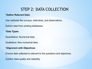 STEP 2: DATA COLLECTION
?Gather Relevant Data:
Use methods like surveys, interviews, and observations.
Extract data from existing databases.
?Data Types:
Quantitative: Numerical data.
Qualitative: Non-numerical data.
?Alignment with Objectives:
Ensure data collected is relevant to the questions and objectives.
Confirm data quality and reliability.
 