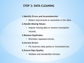 1.Identify Errors and Inconsistencies:
? Detect inaccuracies or anomalies in the data.
2.Handle Missing Values:
? Impute missing data or remove incomplete
records.
3.Remove Duplicates:
? Eliminate repeated entries.
4.Correct Errors:
? Fix incorrect data points or inconsistencies.
5.Ensure Data Quality:
? Validate and standardize formats.
STEP 3: DATA CLEANING
 