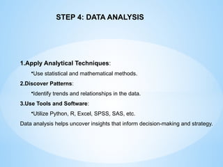1.Apply Analytical Techniques:
?Use statistical and mathematical methods.
2.Discover Patterns:
?Identify trends and relationships in the data.
3.Use Tools and Software:
?Utilize Python, R, Excel, SPSS, SAS, etc.
Data analysis helps uncover insights that inform decision-making and strategy.
STEP 4: DATA ANALYSIS
 