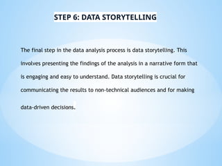The final step in the data analysis process is data storytelling. This
involves presenting the findings of the analysis in a narrative form that
is engaging and easy to understand. Data storytelling is crucial for
communicating the results to non-technical audiences and for making
data-driven decisions.
STEP 6: DATA STORYTELLING
 