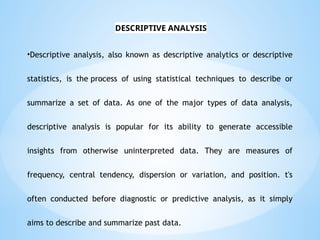 ?Descriptive analysis, also known as descriptive analytics or descriptive
statistics, is the process of using statistical techniques to describe or
summarize a set of data. As one of the major types of data analysis,
descriptive analysis is popular for its ability to generate accessible
insights from otherwise uninterpreted data. They are measures of
frequency, central tendency, dispersion or variation, and position. t's
often conducted before diagnostic or predictive analysis, as it simply
aims to describe and summarize past data.
DESCRIPTIVE ANALYSIS
 