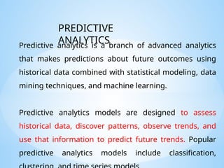 Predictive analytics is a branch of advanced analytics
that makes predictions about future outcomes using
historical data combined with statistical modeling, data
mining techniques, and machine learning.
Predictive analytics models are designed to assess
historical data, discover patterns, observe trends, and
use that information to predict future trends. Popular
predictive analytics models include classification,
PREDICTIVE
ANALYTICS
 