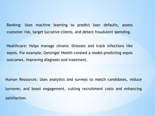 Banking: Uses machine learning to predict loan defaults, assess
customer risk, target lucrative clients, and detect fraudulent spending.
Healthcare: Helps manage chronic illnesses and track infections like
sepsis. For example, Geisinger Health created a model predicting sepsis
outcomes, improving diagnosis and treatment.
Human Resources: Uses analytics and surveys to match candidates, reduce
turnover, and boost engagement, cutting recruitment costs and enhancing
satisfaction.
 